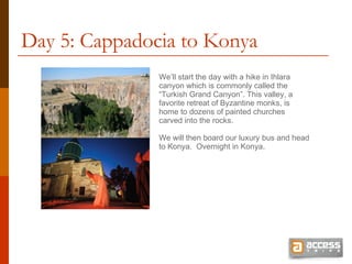 Day 5: Cappadocia to Konya We’ll start the day with a hike in Ihlara canyon which is commonly called the “Turkish Grand Canyon”. This valley, a favorite retreat of Byzantine monks, is home to dozens of painted churches carved into the rocks.  We will then board our luxury bus and head to Konya.  Overnight in Konya. 