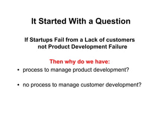 It Started With a Question

  If Startups Fail from a Lack of customers
        not Product Development Failure

             Then why do we have:
•  process to manage product development?

•  no process to manage customer development?
 