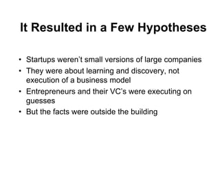 It Resulted in a Few Hypotheses

•  Startups weren’t small versions of large companies
•  They were about learning and discovery, not
   execution of a business model
•  Entrepreneurs and their VC’s were executing on
   guesses
•  But the facts were outside the building
 