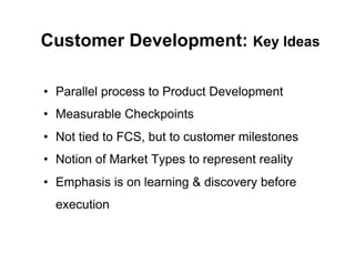 Customer Development: Key Ideas

•  Parallel process to Product Development
•  Measurable Checkpoints
•  Not tied to FCS, but to customer milestones
•  Notion of Market Types to represent reality
•  Emphasis is on learning & discovery before
  execution
 