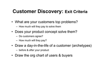 Customer Discovery: Exit Criteria
•  What are your customers top problems?
  –  How much will they pay to solve them

•  Does your product concept solve them?
  –  Do customers agree?
  –  How much will they pay?

•  Draw a day-in-the-life of a customer (archetypes)
  –  before & after your product

•  Draw the org chart of users & buyers
 