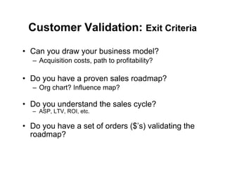Customer Validation: Exit Criteria
•  Can you draw your business model?
   –  Acquisition costs, path to profitability?

•  Do you have a proven sales roadmap?
   –  Org chart? Influence map?

•  Do you understand the sales cycle?
   –  ASP, LTV, ROI, etc.

•  Do you have a set of orders ($’s) validating the
   roadmap?
 