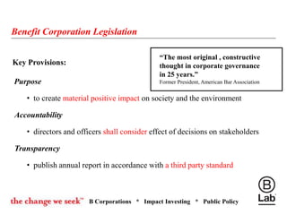B Corporations * Impact Investing * Public Policy
Key Provisions:
Purpose
• to create material positive impact on society and the environment
Accountability
• directors and officers shall consider effect of decisions on stakeholders
Transparency
• publish annual report in accordance with a third party standard
Benefit Corporation Legislation
“The most original , constructive
thought in corporate governance
in 25 years.”
Former President, American Bar Association
 