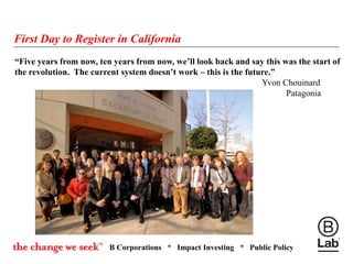 B Corporations * Impact Investing * Public Policy
“Five years from now, ten years from now, we’ll look back and say this was the start of
the revolution. The current system doesn’t work – this is the future.”
Yvon Chouinard
Patagonia
First Day to Register in California
 