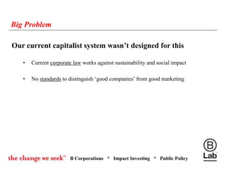B Corporations * Impact Investing * Public Policy
Big Problem
Our current capitalist system wasn’t designed for this
• Current corporate law works against sustainability and social impact
• No standards to distinguish ‘good companies’ from good marketing
 