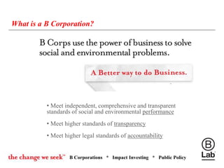 B Corporations * Impact Investing * Public Policy
What is a B Corporation?
• Meet independent, comprehensive and transparent
standards of social and environmental performance
• Meet higher standards of transparency
• Meet higher legal standards of accountability
 