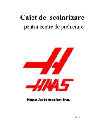 Caiet de scolarizare
pentru centre de prelucrare
Ver 1.3
Haas Automation Inc.
 