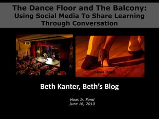The Dance Floor and The Balcony: Using Social Media To Share Learning Through Conversation Zabara Tango Beth Kanter, Beth’s Blog Haas Jr. FundJune 16, 2010 