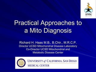 Practical Approaches to
   a Mito Diagnosis
 Richard H. Haas M.B., B.Chir., M.R.C.P.
 Director UCSD Mitochondrial Disease Laboratory
       Co-Director UCSD Mitochondrial and
            Metabolic Disease Center
 