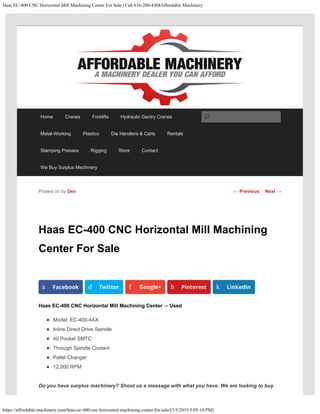 Haas EC-400 CNC Horizontal Mill Machining Center For Sale | Call 616-200-4308Affordable Machinery
https://affordable-machinery.com/haas-ec-400-cnc-horizontal-machining-center-for-sale/[3/5/2019 5:05:14 PM]
Haas EC-400 CNC Horizontal Mill Machining
Center For Sale
Haas EC-400 CNC Horizontal Mill Machining Center  – Used
Model: EC-400-4AX
Inline Direct Drive Spindle
40 Pocket SMTC
Through Spindle Coolant
Pallet Changer
12,000 RPM
Do you have surplus machinery? Shoot us a message with what you have. We are looking to buy
Posted on by Dev
a Facebook d Twitter f Google+ h Pinterest k LinkedIn
← Previous Next →
Home Cranes Forklifts Hydraulic Gantry Cranes
Metal-Working Plastics Die Handlers & Carts Rentals
Stamping Presses Rigging Store Contact
We Buy Surplus Machinery
Search
 