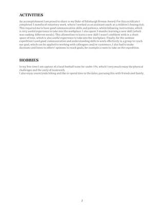 2
ACTIVITIES
An accomplishment I am proud to share is myDuke of Edinburgh Bronze Award. For thiscertificate I
completed 3 monthsof voluntary work, where I worked as an assistant coach at a children's boxingclub.
This required me to have good communication skills and patience, whilst following instructions, which
is very useful experience to take into the workplace. I also spent 3 months learninga new skill (which
was cooking different meals). This allowed me to learn a new skill I wasn't confident with in a short
space of time, which is also useful experience to take into the workplace. Finally, for the outdoor
expedition I used good communication and understandingskillsto work effectively in a group to reach
our goal, which can be applied to working with colleagues and/or customers. I also had to make
decisions and listen to others' opinions to reach goals, for example a route to take on the expedition.
HOBBIES
In my free time I am captain of a local football team for under 19s, which I very much enjoy the physical
challengesand the unityof teamwork.
I also enjoy countryside hiking and like to spend time in the dales, pursuingthis with friendsand family.
 