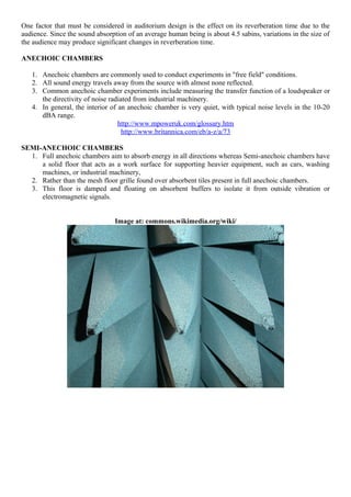 One factor that must be considered in auditorium design is the effect on its reverberation time due to the
audience. Since the sound absorption of an average human being is about 4.5 sabins, variations in the size of
the audience may produce significant changes in reverberation time.
ANECHOIC CHAMBERS
1. Anechoic chambers are commonly used to conduct experiments in "free field" conditions.
2. All sound energy travels away from the source with almost none reflected.
3. Common anechoic chamber experiments include measuring the transfer function of a loudspeaker or
the directivity of noise radiated from industrial machinery.
4. In general, the interior of an anechoic chamber is very quiet, with typical noise levels in the 10-20
dBA range.
http://www.mpoweruk.com/glossary.htm
http://www.britannica.com/eb/a-z/a/73
SEMI-ANECHOIC CHAMBERS
1. Full anechoic chambers aim to absorb energy in all directions whereas Semi-anechoic chambers have
a solid floor that acts as a work surface for supporting heavier equipment, such as cars, washing
machines, or industrial machinery,
2. Rather than the mesh floor grille found over absorbent tiles present in full anechoic chambers.
3. This floor is damped and floating on absorbent buffers to isolate it from outside vibration or
electromagnetic signals.
Image at: commons.wikimedia.org/wiki/
 