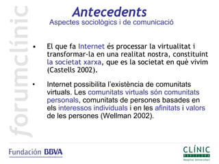 Antecedents
    Aspectes sociològics i de comunicació


•   El que fa Internet és processar la virtualitat i
    transformar-la en una realitat nostra, constituint
    la societat xarxa, que es la societat en què vivim
    (Castells 2002).
•   Internet possibilita l’existència de comunitats
    virtuals. Les comunitats virtuals són comunitats
    personals, comunitats de persones basades en
    els interessos individuals i en les afinitats i valors
    de les persones (Wellman 2002).
 