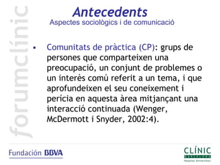 Antecedents
    Aspectes sociològics i de comunicació


•   Comunitats de pràctica (CP): grups de
    persones que comparteixen una
    preocupació, un conjunt de problemes o
    un interès comú referit a un tema, i que
    aprofundeixen el seu coneixement i
    perícia en aquesta àrea mitjançant una
    interacció continuada (Wenger,
    McDermott i Snyder, 2002:4).
 