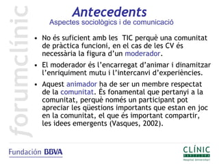 Antecedents
    Aspectes sociològics i de comunicació

• No és suficient amb les TIC perquè una comunitat
  de pràctica funcioni, en el cas de les CV és
  necessària la figura d’un moderador.
• El moderador és l’encarregat d’animar i dinamitzar
  l’enriquiment mutu i l’intercanvi d’experiències.
• Aquest animador ha de ser un membre respectat
  de la comunitat. És fonamental que pertanyi a la
  comunitat, perquè només un participant pot
  apreciar les qüestions importants que estan en joc
  en la comunitat, el que és important compartir,
  les idees emergents (Vasques, 2002).
 
