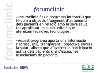 forumclínic
•forumclínic és un programa interactiu que
té com a objectiu l’augment d’autonomia
dels pacients en relació amb la seva salut,
tot aprofitant les oportunitats que
ofereixen les noves tecnologies.

•Aquest programa aporta una informació
rigorosa, útil, transparent i objectiva envers
la salut, alhora que afavoreix la participació
activa dels pacients i, si s’escau, les
associacions de pacients.
 