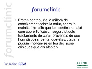 forumclínic
• Pretén contribuir a la millora del
  coneixement sobre la salut, sobre la
  malaltia i tot allò que les condiciona, així
  com sobre l’eficàcia i seguretat dels
  tractaments de cura i prevenció de què
  hom disposa, per tal que els ciutadans
  puguin implicar-se en les decisions
  clíniques que els afecten.
 