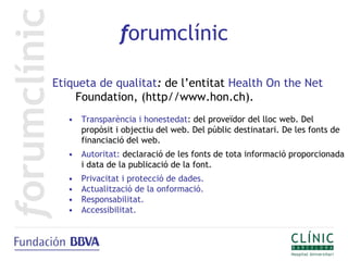 forumclínic

Etiqueta de qualitat: de l’entitat Health On the Net
    Foundation, (http//www.hon.ch).
   • Transparència i honestedat: del proveïdor del lloc web. Del
     propòsit i objectiu del web. Del públic destinatari. De les fonts de
     financiació del web.
   • Autoritat: declaració de les fonts de tota informació proporcionada
     i data de la publicació de la font.
   •   Privacitat i protecció de dades.
   •   Actualització de la onformació.
   •   Responsabilitat.
   •   Accessibilitat.
 