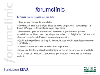 forumclínic
Selecció i priorització de capítols
• Grau de prevalença de la malaltia
• Existència i amplitud d’algun tipus de xarxa de pacients, que asseguri la
difusió i l‘impacte dels materials que es generin.
• Rellevància i grau de novetat dels materials a generar tant per als
especialistes de l'àrea, com per als pacients afectats. Originalitat del material
(disposar de material d’aquest tipus per a pacients).
• Qualitat i experiència de l’equip d'especialistes mèdics que desenvoluparan
els materials.
• Cronicitat de la malaltia (malaltia de llarga durada)
• Interès de les diferents administracions sanitàries en la temàtica escollida.
• Efectivitat de l’educació terapèutica per millorar la qualitat de vida del
pacient.
 