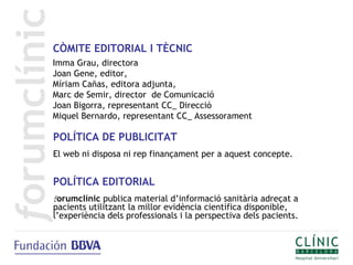 CÒMITE EDITORIAL I TÈCNIC
Imma Grau, directora
Joan Gene, editor,
Míriam Cañas, editora adjunta,
Marc de Semir, director de Comunicació
Joan Bigorra, representant CC_ Direcció
Miquel Bernardo, representant CC_ Assessorament

POLÍTICA DE PUBLICITAT
El web ni disposa ni rep finançament per a aquest concepte.


POLÍTICA EDITORIAL
forumclínic publica material d’informació sanitària adreçat a
pacients utilitzant la millor evidència científica disponible,
l’experiència dels professionals i la perspectiva dels pacients.
 