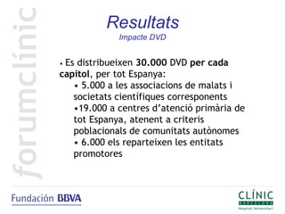Resultats
             Impacte DVD


•Es distribueixen 30.000 DVD per cada
capítol, per tot Espanya:
   • 5.000 a les associacions de malats i
   societats científiques corresponents
   •19.000 a centres d’atenció primària de
   tot Espanya, atenent a criteris
   poblacionals de comunitats autònomes
   • 6.000 els reparteixen les entitats
   promotores
 