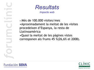 Resultats
             Impacte web


•Més de 100.000 visites/mes
•Aproximadament la meitat de les visites
procedeixen d’Espanya, la resta de
Llatinoamèrica
•Quasi la meitat de les pàgines vistes
corresponen als frums 45 %(26,6% el 2008).
 
