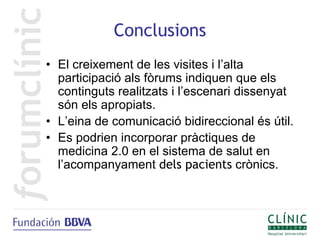 Conclusions
• El creixement de les visites i l’alta
  participació als fòrums indiquen que els
  continguts realitzats i l’escenari dissenyat
  són els apropiats.
• L’eina de comunicació bidireccional és útil.
• Es podrien incorporar pràctiques de
  medicina 2.0 en el sistema de salut en
  l’acompanyament dels pacients crònics.
 