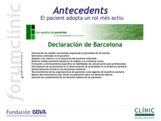 Antecedents
              El pacient adopta un rol més actiu




                     Declaración de Barcelona
1.    Información de calidad contrastada respetando la pluralidad de las fuentes
2.    Decisiones centradas en el paciente
3.    Respeto a los valores y a la autonomía del paciente informado
4.    Relación médico-paciente basada en el respeto y la confianza mutua
5.    Formación y entrenamiento específico en habilidades de comunicación para profesionales
6.    Participación de las pacientes en la determinación de prioridades en la asistencia sanitaria
7.    Democratización formal en las decisiones sanitarias
8.    Reconocimiento de las organizaciones de pacientes como agentes de la política sanitaria
9.    Mejora del conocimiento que tienen los pacientes sobre sus derechos básicos
10.   Garantía de cumplimiento de los derechos básicos de los pacientes
 