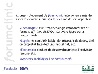 Al desenvolupament de forumclínic intervenen a més de
aspectes sanitaris, que són la seva raó de ser, aspectes:

  •Tecnològics: s’utilitza tecnologia estàndard per als
  formats off line, els DVD. I software lliure per a
  l’entorn web.
  •Legals: es compleix la Llei de protecció de dades, Llei
  de propietat Intel·lectual i industrial, etc.
  •Econòmics: conjunt de desenvolupaments i activitats
  remunerats.
  •Aspectes sociològics i de comunicació
 
