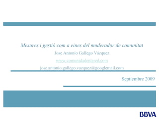 Septiembre 2009
Mesures i gestió com a eines del moderador de comunitat
Jose Antonio Gallego Vázquez
www.comunidadenlared.com
jose.antonio.gallego.vazquez@googlemail.com
 