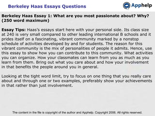 Berkeley Haas Essays Questions The content in the file is copyright of the author and Apphelp. Copyright 2006. All rights reserved.  Berkeley Haas Essay 1: What are you most passionate about? Why? (250 word maximum) Essay Tips:  Haas’s essays start here with your personal side. Its class size at 240 is very small compared to other leading international B schools and it prides itself on a fascinating, vibrant community marked by a nonstop schedule of activities developed by and for students. The reason for this vibrant community is the mix of personalities of people it admits. Hence, use this essay to show how you can contribute to this community. What activities you can organize. How your classmates can learn from you as much as you learn from them. Bring out what you care about and how your involvement in that benefits the people around you in general.   Looking at the tight word limit, try to focus on one thing that you really care about and through one or two examples, preferably show your achievements in that rather than just involvement. 