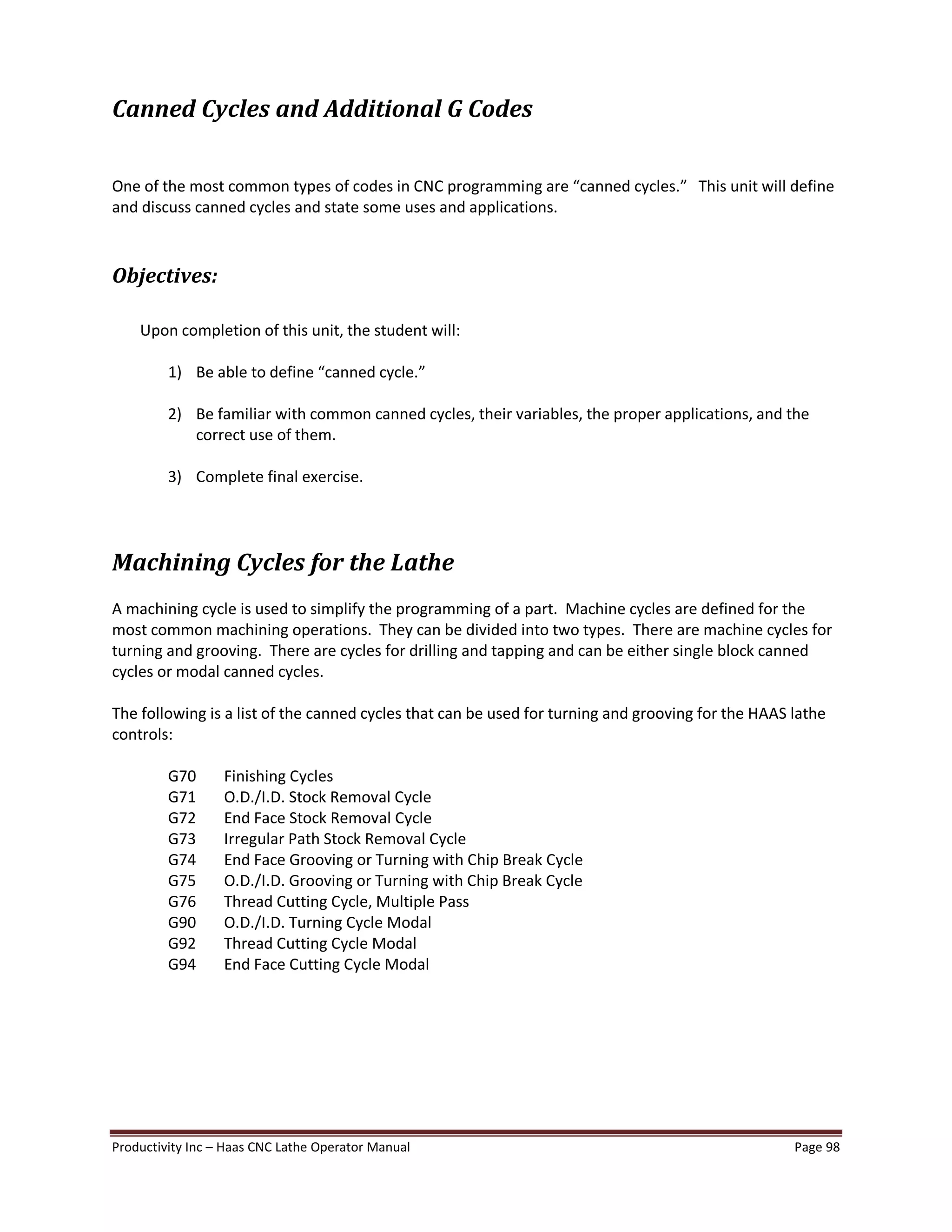 Productivity Inc Haas CNC Lathe Operator Manual Page 98
Canned Cycles and Additional G Codes
One of the most common types of codes in CNC programming are canned cycles. This unit will define
and discuss canned cycles and state some uses and applications.
Objectives:
Upon completion of this unit, the student will:
1) Be able to define canned cycle.
2) Be familiar with common canned cycles, their variables, the proper applications, and the
correct use of them.
3) Complete final exercise.
Machining Cycles for the Lathe
A machining cycle is used to simplify the programming of a part. Machine cycles are defined for the
most common machining operations. They can be divided into two types. There are machine cycles for
turning and grooving. There are cycles for drilling and tapping and can be either single block canned
cycles or modal canned cycles.
The following is a list of the canned cycles that can be used for turning and grooving for the HAAS lathe
controls:
G70 Finishing Cycles
G71 O.D./I.D. Stock Removal Cycle
G72 End Face Stock Removal Cycle
G73 Irregular Path Stock Removal Cycle
G74 End Face Grooving or Turning with Chip Break Cycle
G75 O.D./I.D. Grooving or Turning with Chip Break Cycle
G76 Thread Cutting Cycle, Multiple Pass
G90 O.D./I.D. Turning Cycle Modal
G92 Thread Cutting Cycle Modal
G94 End Face Cutting Cycle Modal
 