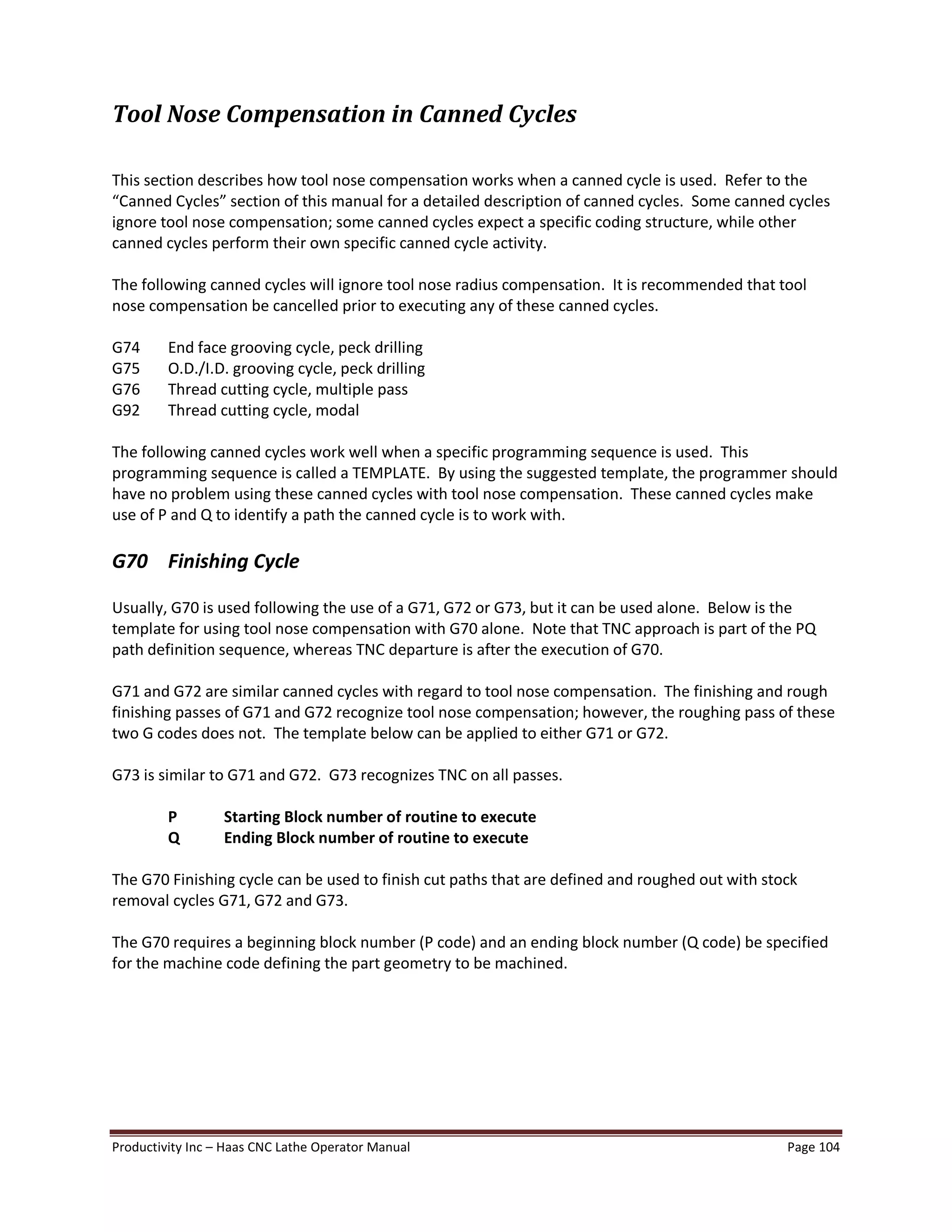 Productivity Inc Haas CNC Lathe Operator Manual Page 104
Tool Nose Compensation in Canned Cycles
This section describes how tool nose compensation works when a canned cycle is used. Refer to the
Canned Cycles section of this manual for a detailed description of canned cycles. Some canned cycles
ignore tool nose compensation; some canned cycles expect a specific coding structure, while other
canned cycles perform their own specific canned cycle activity.
The following canned cycles will ignore tool nose radius compensation. It is recommended that tool
nose compensation be cancelled prior to executing any of these canned cycles.
G74 End face grooving cycle, peck drilling
G75 O.D./I.D. grooving cycle, peck drilling
G76 Thread cutting cycle, multiple pass
G92 Thread cutting cycle, modal
The following canned cycles work well when a specific programming sequence is used. This
programming sequence is called a TEMPLATE. By using the suggested template, the programmer should
have no problem using these canned cycles with tool nose compensation. These canned cycles make
use of P and Q to identify a path the canned cycle is to work with.
G70 Finishing Cycle
Usually, G70 is used following the use of a G71, G72 or G73, but it can be used alone. Below is the
template for using tool nose compensation with G70 alone. Note that TNC approach is part of the PQ
path definition sequence, whereas TNC departure is after the execution of G70.
G71 and G72 are similar canned cycles with regard to tool nose compensation. The finishing and rough
finishing passes of G71 and G72 recognize tool nose compensation; however, the roughing pass of these
two G codes does not. The template below can be applied to either G71 or G72.
G73 is similar to G71 and G72. G73 recognizes TNC on all passes.
P Starting Block number of routine to execute
Q Ending Block number of routine to execute
The G70 Finishing cycle can be used to finish cut paths that are defined and roughed out with stock
removal cycles G71, G72 and G73.
The G70 requires a beginning block number (P code) and an ending block number (Q code) be specified
for the machine code defining the part geometry to be machined.
 