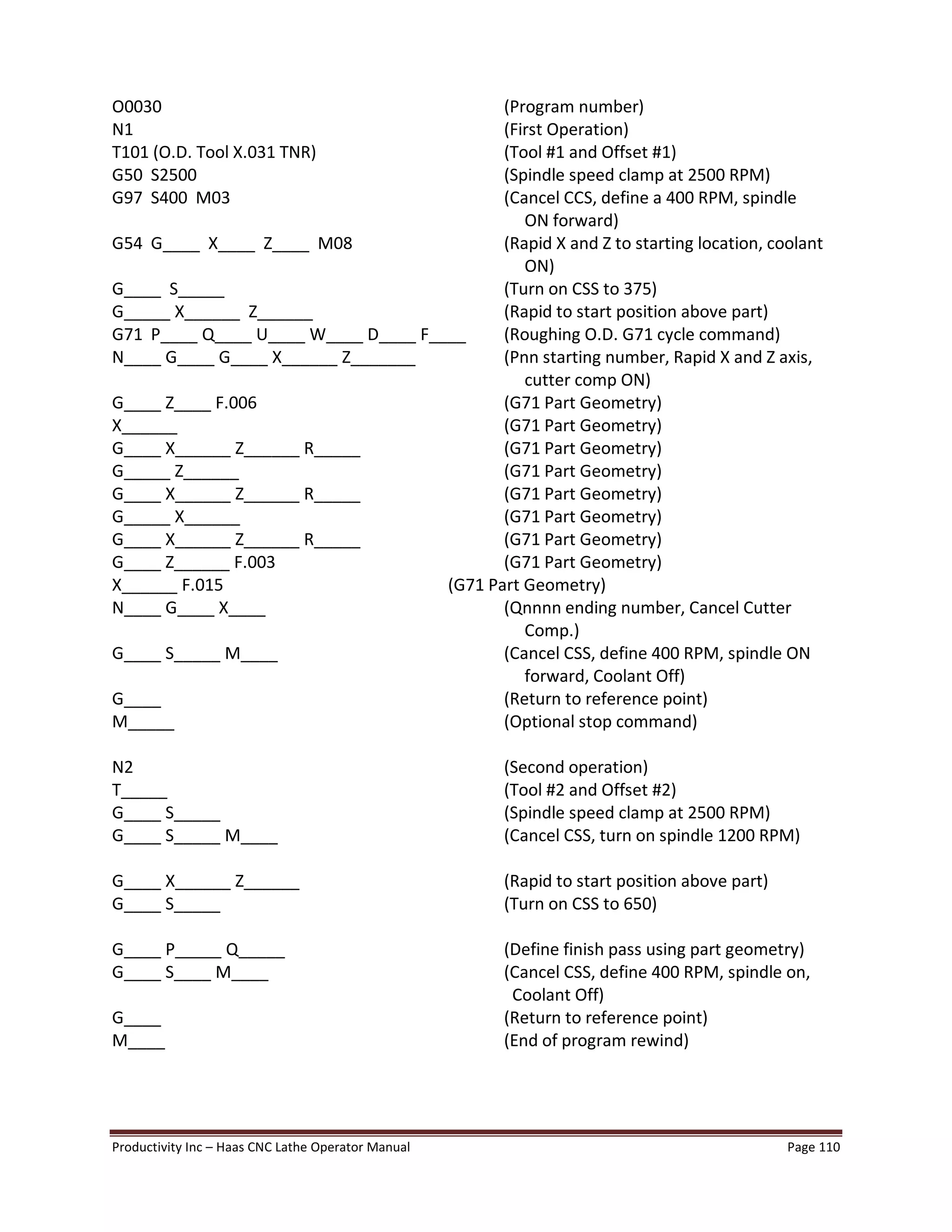 Productivity Inc Haas CNC Lathe Operator Manual Page 110
O0030 (Program number)
N1 (First Operation)
T101 (O.D. Tool X.031 TNR) (Tool #1 and Offset #1)
G50 S2500 (Spindle speed clamp at 2500 RPM)
G97 S400 M03 (Cancel CCS, define a 400 RPM, spindle
ON forward)
G54 G____ X____ Z____ M08 (Rapid X and Z to starting location, coolant
ON)
G____ S_____ (Turn on CSS to 375)
G_____ X______ Z______ (Rapid to start position above part)
G71 P____ Q____ U____ W____ D____ F____ (Roughing O.D. G71 cycle command)
N____ G____ G____ X______ Z_______ (Pnn starting number, Rapid X and Z axis,
cutter comp ON)
G____ Z____ F.006 (G71 Part Geometry)
X______ (G71 Part Geometry)
G____ X______ Z______ R_____ (G71 Part Geometry)
G_____ Z______ (G71 Part Geometry)
G____ X______ Z______ R_____ (G71 Part Geometry)
G_____ X______ (G71 Part Geometry)
G____ X______ Z______ R_____ (G71 Part Geometry)
G____ Z______ F.003 (G71 Part Geometry)
X______ F.015 (G71 Part Geometry)
N____ G____ X____ (Qnnnn ending number, Cancel Cutter
Comp.)
G____ S_____ M____ (Cancel CSS, define 400 RPM, spindle ON
forward, Coolant Off)
G____ (Return to reference point)
M_____ (Optional stop command)
N2 (Second operation)
T_____ (Tool #2 and Offset #2)
G____ S_____ (Spindle speed clamp at 2500 RPM)
G____ S_____ M____ (Cancel CSS, turn on spindle 1200 RPM)
G____ X______ Z______ (Rapid to start position above part)
G____ S_____ (Turn on CSS to 650)
G____ P_____ Q_____ (Define finish pass using part geometry)
G____ S____ M____ (Cancel CSS, define 400 RPM, spindle on,
Coolant Off)
G____ (Return to reference point)
M____ (End of program rewind)
 