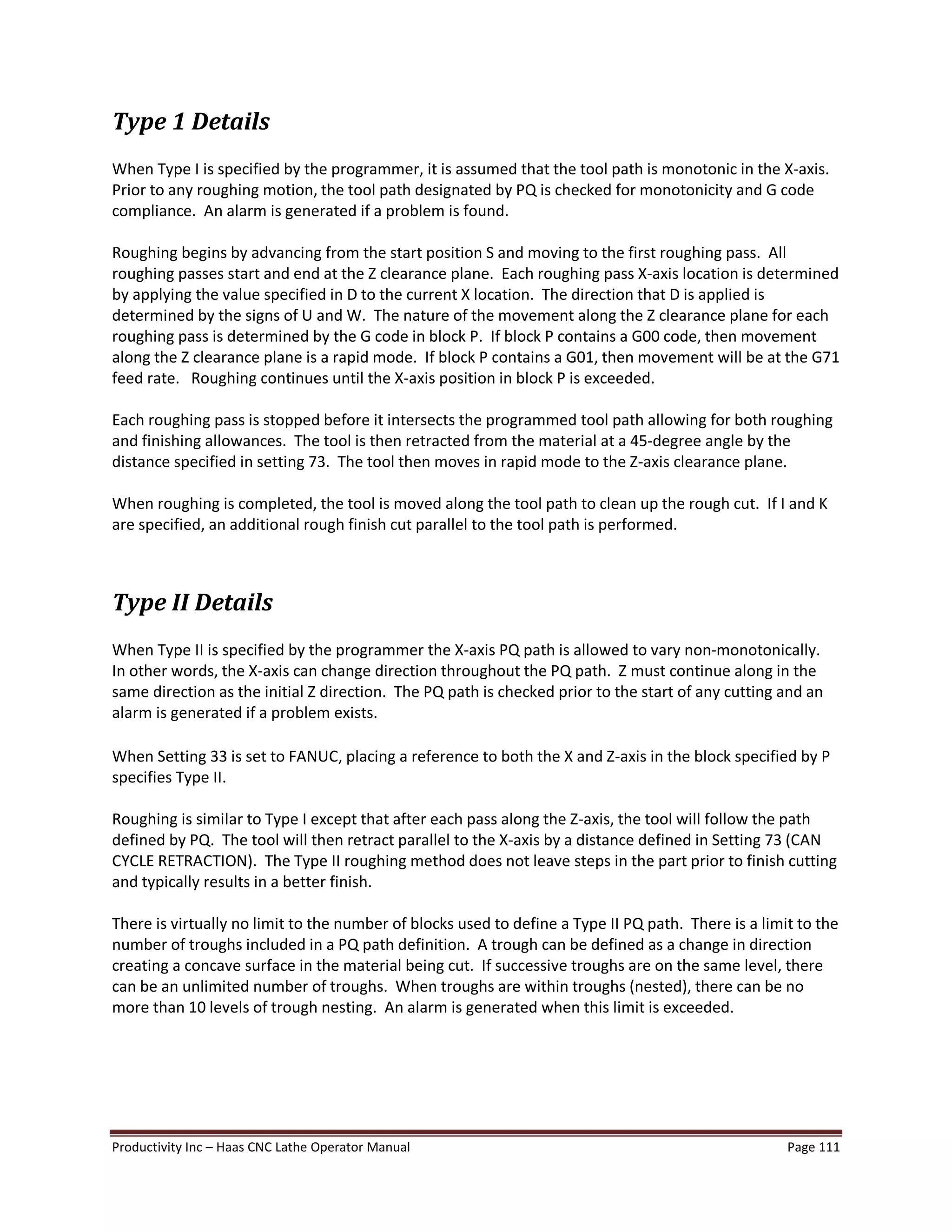 Productivity Inc Haas CNC Lathe Operator Manual Page 111
Type 1 Details
When Type I is specified by the programmer, it is assumed that the tool path is monotonic in the X-axis.
Prior to any roughing motion, the tool path designated by PQ is checked for monotonicity and G code
compliance. An alarm is generated if a problem is found.
Roughing begins by advancing from the start position S and moving to the first roughing pass. All
roughing passes start and end at the Z clearance plane. Each roughing pass X-axis location is determined
by applying the value specified in D to the current X location. The direction that D is applied is
determined by the signs of U and W. The nature of the movement along the Z clearance plane for each
roughing pass is determined by the G code in block P. If block P contains a G00 code, then movement
along the Z clearance plane is a rapid mode. If block P contains a G01, then movement will be at the G71
feed rate. Roughing continues until the X-axis position in block P is exceeded.
Each roughing pass is stopped before it intersects the programmed tool path allowing for both roughing
and finishing allowances. The tool is then retracted from the material at a 45-degree angle by the
distance specified in setting 73. The tool then moves in rapid mode to the Z-axis clearance plane.
When roughing is completed, the tool is moved along the tool path to clean up the rough cut. If I and K
are specified, an additional rough finish cut parallel to the tool path is performed.
Type II Details
When Type II is specified by the programmer the X-axis PQ path is allowed to vary non-monotonically.
In other words, the X-axis can change direction throughout the PQ path. Z must continue along in the
same direction as the initial Z direction. The PQ path is checked prior to the start of any cutting and an
alarm is generated if a problem exists.
When Setting 33 is set to FANUC, placing a reference to both the X and Z-axis in the block specified by P
specifies Type II.
Roughing is similar to Type I except that after each pass along the Z-axis, the tool will follow the path
defined by PQ. The tool will then retract parallel to the X-axis by a distance defined in Setting 73 (CAN
CYCLE RETRACTION). The Type II roughing method does not leave steps in the part prior to finish cutting
and typically results in a better finish.
There is virtually no limit to the number of blocks used to define a Type II PQ path. There is a limit to the
number of troughs included in a PQ path definition. A trough can be defined as a change in direction
creating a concave surface in the material being cut. If successive troughs are on the same level, there
can be an unlimited number of troughs. When troughs are within troughs (nested), there can be no
more than 10 levels of trough nesting. An alarm is generated when this limit is exceeded.
 
