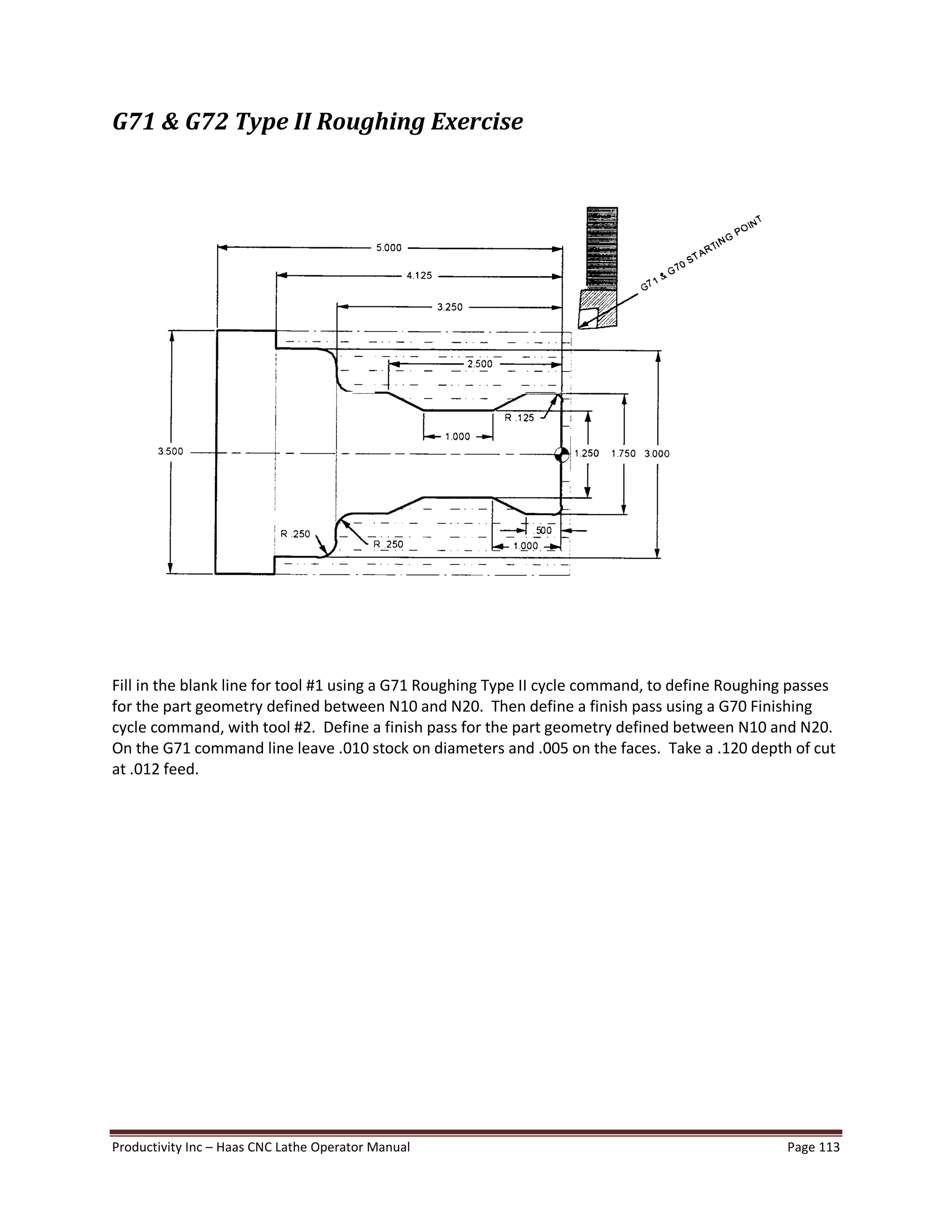 Productivity Inc Haas CNC Lathe Operator Manual Page 113
G71 & G72 Type II Roughing Exercise
Fill in the blank line for tool #1 using a G71 Roughing Type II cycle command, to define Roughing passes
for the part geometry defined between N10 and N20. Then define a finish pass using a G70 Finishing
cycle command, with tool #2. Define a finish pass for the part geometry defined between N10 and N20.
On the G71 command line leave .010 stock on diameters and .005 on the faces. Take a .120 depth of cut
at .012 feed.
 