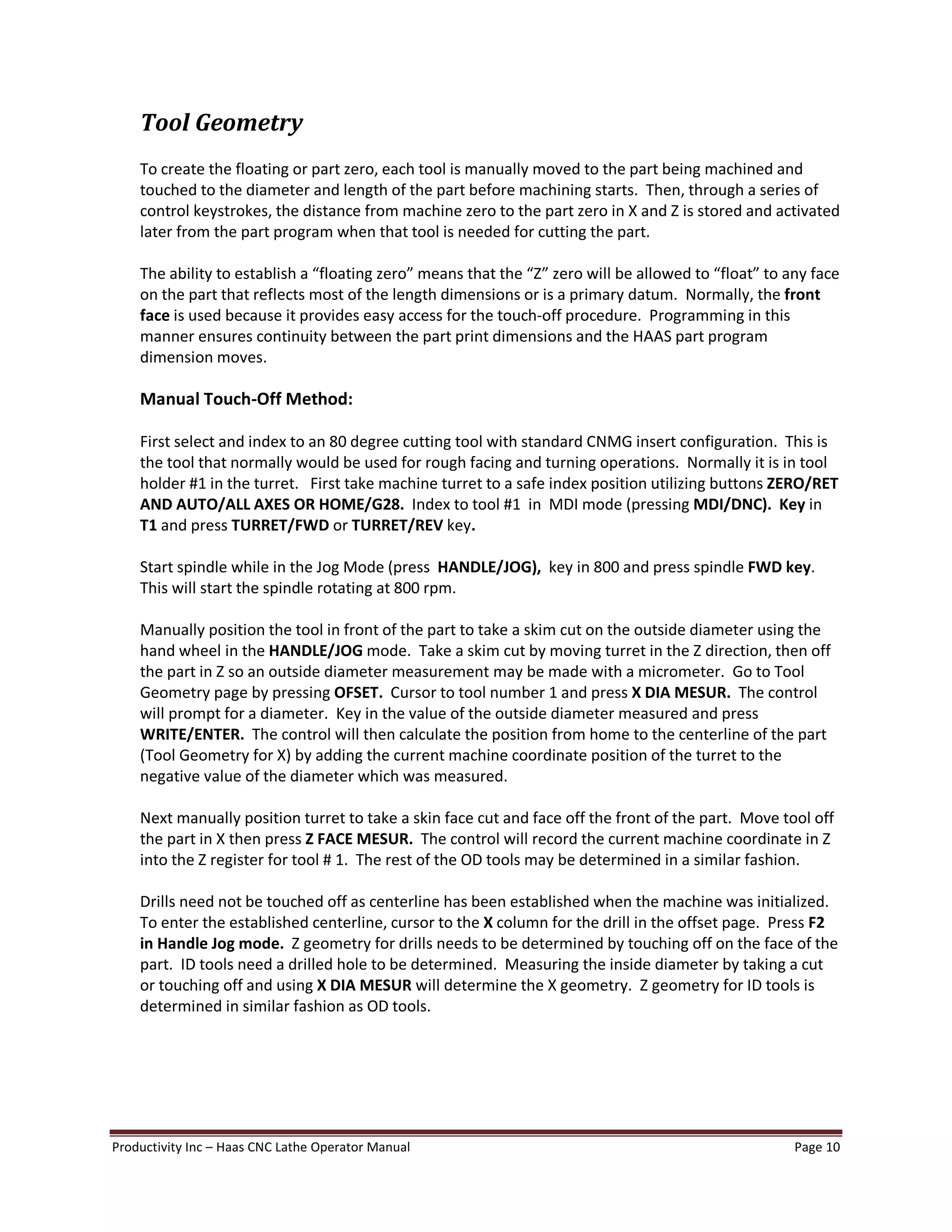 Productivity Inc Haas CNC Lathe Operator Manual Page 10
Tool Geometry
To create the floating or part zero, each tool is manually moved to the part being machined and
touched to the diameter and length of the part before machining starts. Then, through a series of
control keystrokes, the distance from machine zero to the part zero in X and Z is stored and activated
later from the part program when that tool is needed for cutting the part.
The ability to establish a floating zero means that the Z zero will be allowed to float to any face
on the part that reflects most of the length dimensions or is a primary datum. Normally, the front
face is used because it provides easy access for the touch-off procedure. Programming in this
manner ensures continuity between the part print dimensions and the HAAS part program
dimension moves.
Manual Touch-Off Method:
First select and index to an 80 degree cutting tool with standard CNMG insert configuration. This is
the tool that normally would be used for rough facing and turning operations. Normally it is in tool
holder #1 in the turret. First take machine turret to a safe index position utilizing buttons ZERO/RET
AND AUTO/ALL AXES OR HOME/G28. Index to tool #1 in MDI mode (pressing MDI/DNC). Key in
T1 and press TURRET/FWD or TURRET/REV key.
Start spindle while in the Jog Mode (press HANDLE/JOG), key in 800 and press spindle FWD key.
This will start the spindle rotating at 800 rpm.
Manually position the tool in front of the part to take a skim cut on the outside diameter using the
hand wheel in the HANDLE/JOG mode. Take a skim cut by moving turret in the Z direction, then off
the part in Z so an outside diameter measurement may be made with a micrometer. Go to Tool
Geometry page by pressing OFSET. Cursor to tool number 1 and press X DIA MESUR. The control
will prompt for a diameter. Key in the value of the outside diameter measured and press
WRITE/ENTER. The control will then calculate the position from home to the centerline of the part
(Tool Geometry for X) by adding the current machine coordinate position of the turret to the
negative value of the diameter which was measured.
Next manually position turret to take a skin face cut and face off the front of the part. Move tool off
the part in X then press Z FACE MESUR. The control will record the current machine coordinate in Z
into the Z register for tool # 1. The rest of the OD tools may be determined in a similar fashion.
Drills need not be touched off as centerline has been established when the machine was initialized.
To enter the established centerline, cursor to the X column for the drill in the offset page. Press F2
in Handle Jog mode. Z geometry for drills needs to be determined by touching off on the face of the
part. ID tools need a drilled hole to be determined. Measuring the inside diameter by taking a cut
or touching off and using X DIA MESUR will determine the X geometry. Z geometry for ID tools is
determined in similar fashion as OD tools.
 