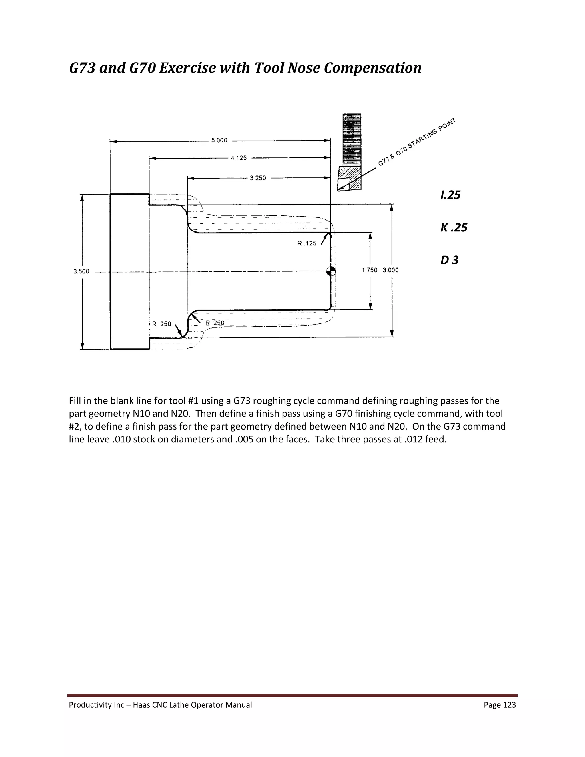 Productivity Inc Haas CNC Lathe Operator Manual Page 123
G73 and G70 Exercise with Tool Nose Compensation
Fill in the blank line for tool #1 using a G73 roughing cycle command defining roughing passes for the
part geometry N10 and N20. Then define a finish pass using a G70 finishing cycle command, with tool
#2, to define a finish pass for the part geometry defined between N10 and N20. On the G73 command
line leave .010 stock on diameters and .005 on the faces. Take three passes at .012 feed.
I.25
K .25
D 3
 