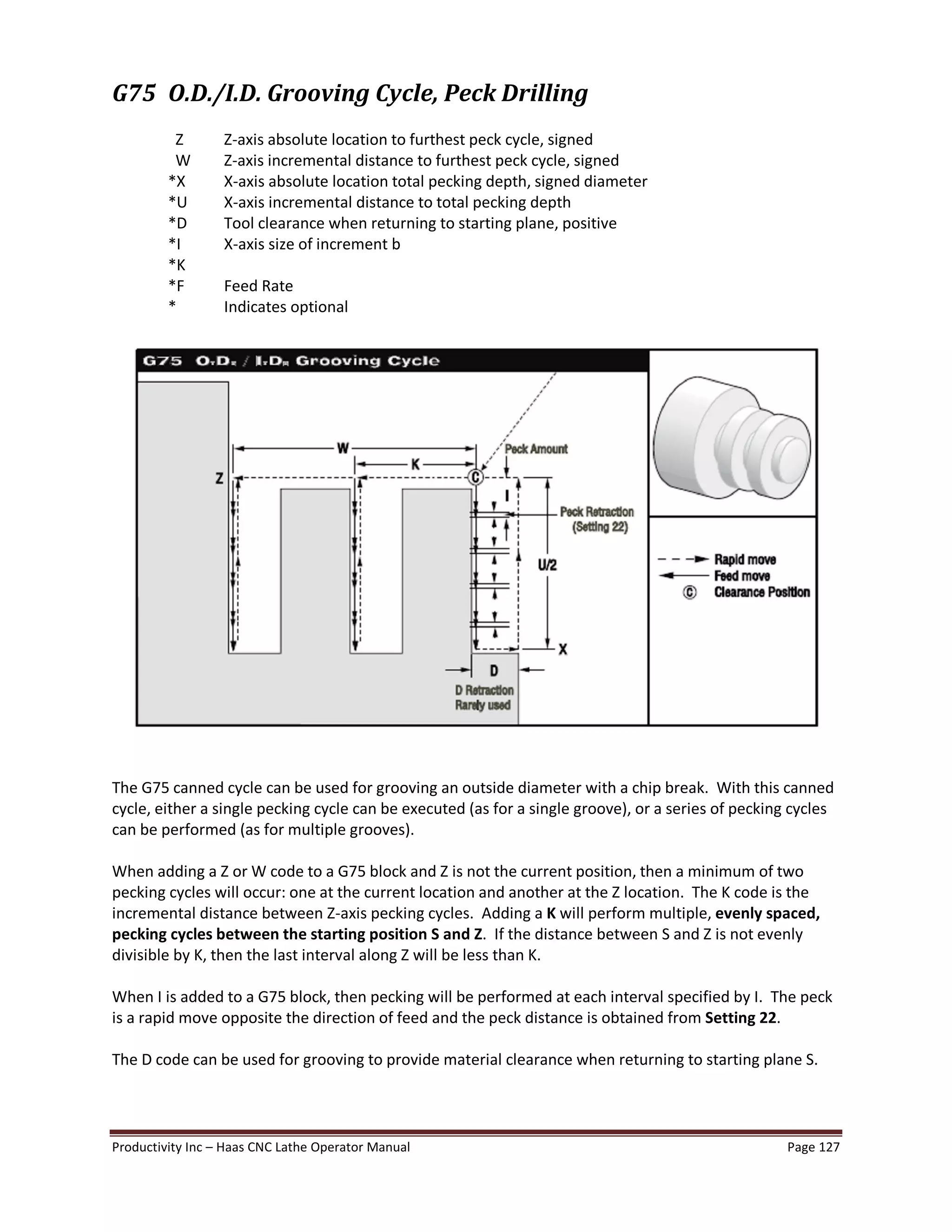 Productivity Inc Haas CNC Lathe Operator Manual Page 127
G75 O.D./I.D. Grooving Cycle, Peck Drilling
Z Z-axis absolute location to furthest peck cycle, signed
W Z-axis incremental distance to furthest peck cycle, signed
*X X-axis absolute location total pecking depth, signed diameter
*U X-axis incremental distance to total pecking depth
*D Tool clearance when returning to starting plane, positive
*I X-axis size of increment b
*K
*F Feed Rate
* Indicates optional
The G75 canned cycle can be used for grooving an outside diameter with a chip break. With this canned
cycle, either a single pecking cycle can be executed (as for a single groove), or a series of pecking cycles
can be performed (as for multiple grooves).
When adding a Z or W code to a G75 block and Z is not the current position, then a minimum of two
pecking cycles will occur: one at the current location and another at the Z location. The K code is the
incremental distance between Z-axis pecking cycles. Adding a K will perform multiple, evenly spaced,
pecking cycles between the starting position S and Z. If the distance between S and Z is not evenly
divisible by K, then the last interval along Z will be less than K.
When I is added to a G75 block, then pecking will be performed at each interval specified by I. The peck
is a rapid move opposite the direction of feed and the peck distance is obtained from Setting 22.
The D code can be used for grooving to provide material clearance when returning to starting plane S.
 