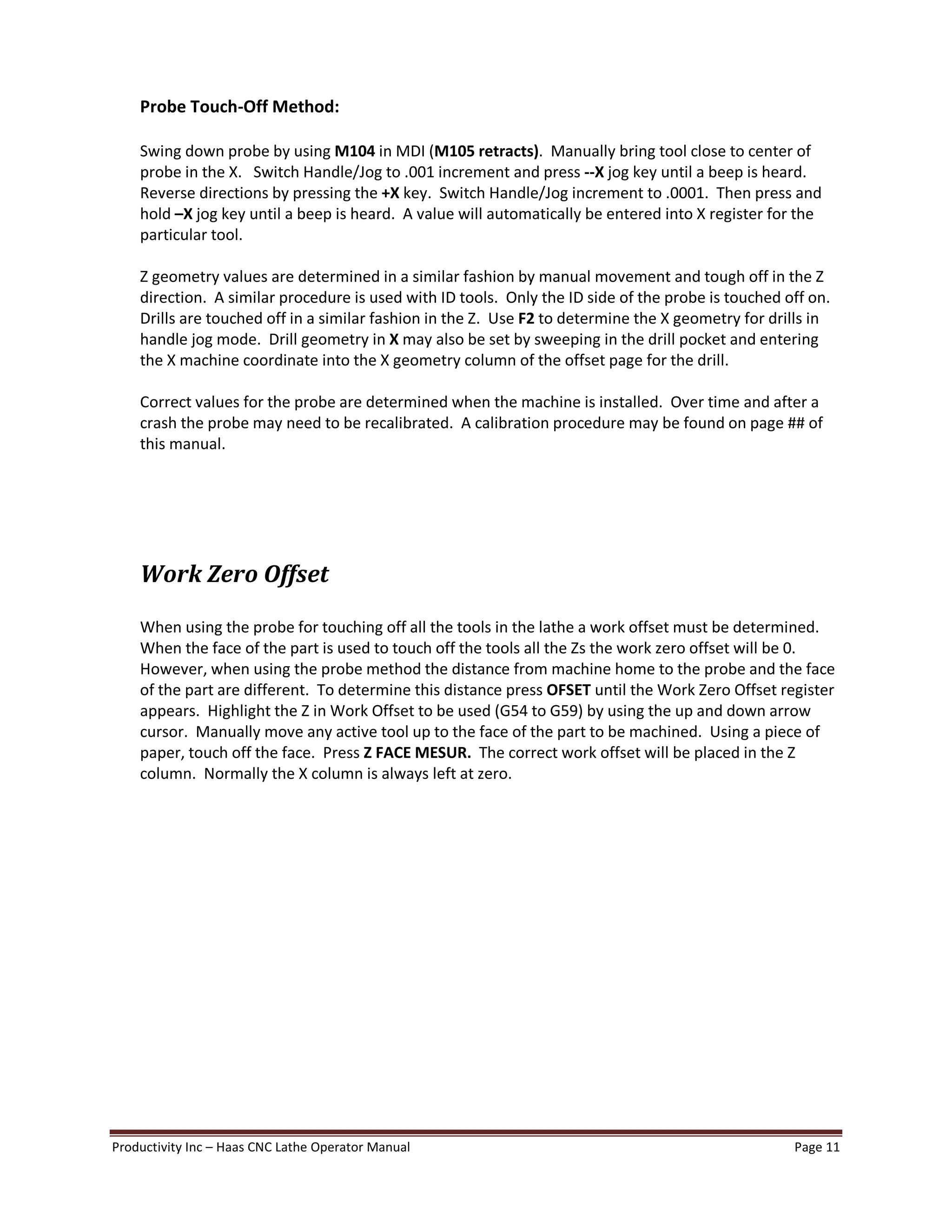 Productivity Inc Haas CNC Lathe Operator Manual Page 11
Probe Touch-Off Method:
Swing down probe by using M104 in MDI (M105 retracts). Manually bring tool close to center of
probe in the X. Switch Handle/Jog to .001 increment and press --X jog key until a beep is heard.
Reverse directions by pressing the +X key. Switch Handle/Jog increment to .0001. Then press and
hold X jog key until a beep is heard. A value will automatically be entered into X register for the
particular tool.
Z geometry values are determined in a similar fashion by manual movement and tough off in the Z
direction. A similar procedure is used with ID tools. Only the ID side of the probe is touched off on.
Drills are touched off in a similar fashion in the Z. Use F2 to determine the X geometry for drills in
handle jog mode. Drill geometry in X may also be set by sweeping in the drill pocket and entering
the X machine coordinate into the X geometry column of the offset page for the drill.
Correct values for the probe are determined when the machine is installed. Over time and after a
crash the probe may need to be recalibrated. A calibration procedure may be found on page ## of
this manual.
Work Zero Offset
When using the probe for touching off all the tools in the lathe a work offset must be determined.
When the face of the part is used to touch off the tools all the Zs the work zero offset will be 0.
However, when using the probe method the distance from machine home to the probe and the face
of the part are different. To determine this distance press OFSET until the Work Zero Offset register
appears. Highlight the Z in Work Offset to be used (G54 to G59) by using the up and down arrow
cursor. Manually move any active tool up to the face of the part to be machined. Using a piece of
paper, touch off the face. Press Z FACE MESUR. The correct work offset will be placed in the Z
column. Normally the X column is always left at zero.
 