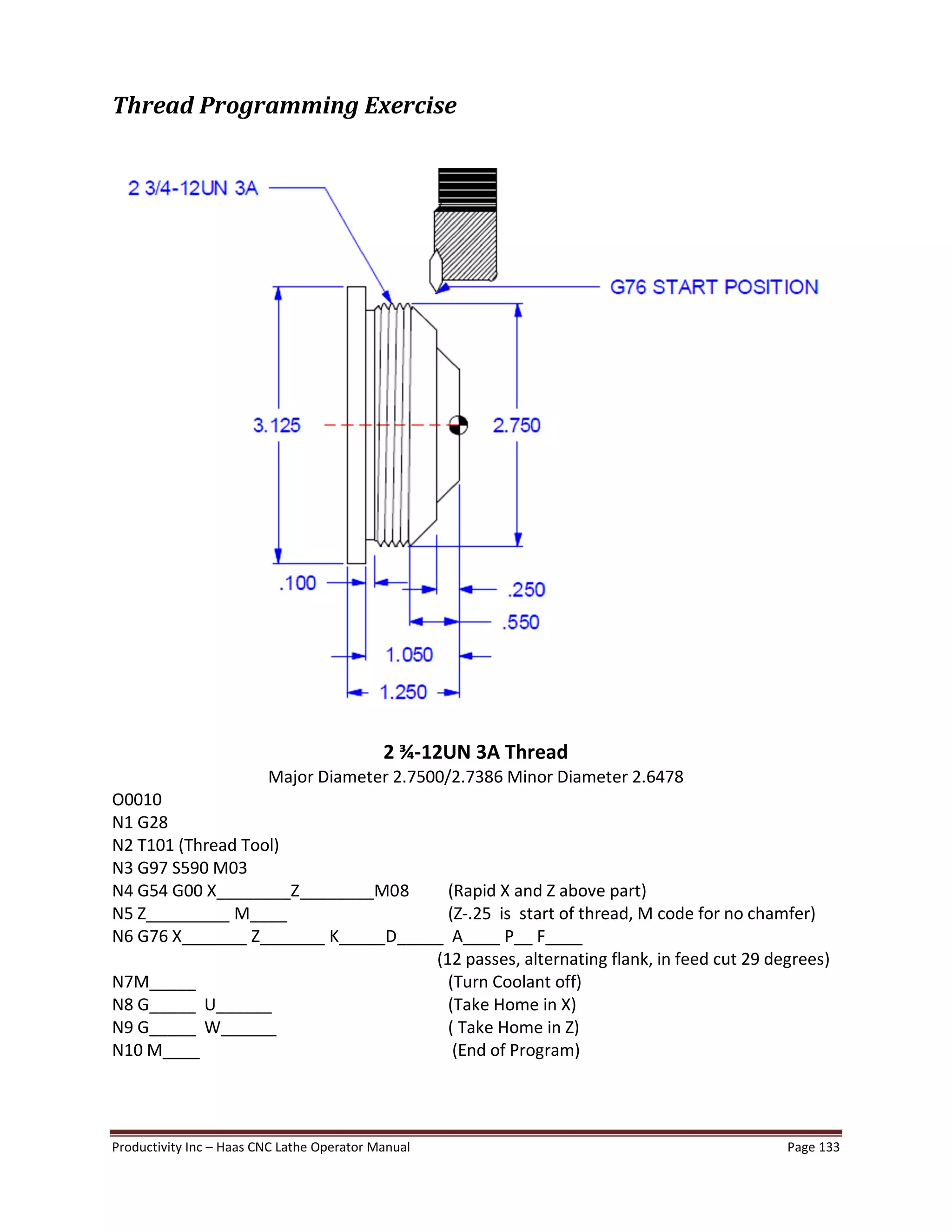 Productivity Inc Haas CNC Lathe Operator Manual Page 133
Thread Programming Exercise
2 ¾-12UN 3A Thread
Major Diameter 2.7500/2.7386 Minor Diameter 2.6478
O0010
N1 G28
N2 T101 (Thread Tool)
N3 G97 S590 M03
N4 G54 G00 X________Z________M08 (Rapid X and Z above part)
N5 Z_________ M____ (Z-.25 is start of thread, M code for no chamfer)
N6 G76 X_______ Z_______ K_____D_____ A____ P__ F____
(12 passes, alternating flank, in feed cut 29 degrees)
N7M_____ (Turn Coolant off)
N8 G_____ U______ (Take Home in X)
N9 G_____ W______ ( Take Home in Z)
N10 M____ (End of Program)
 