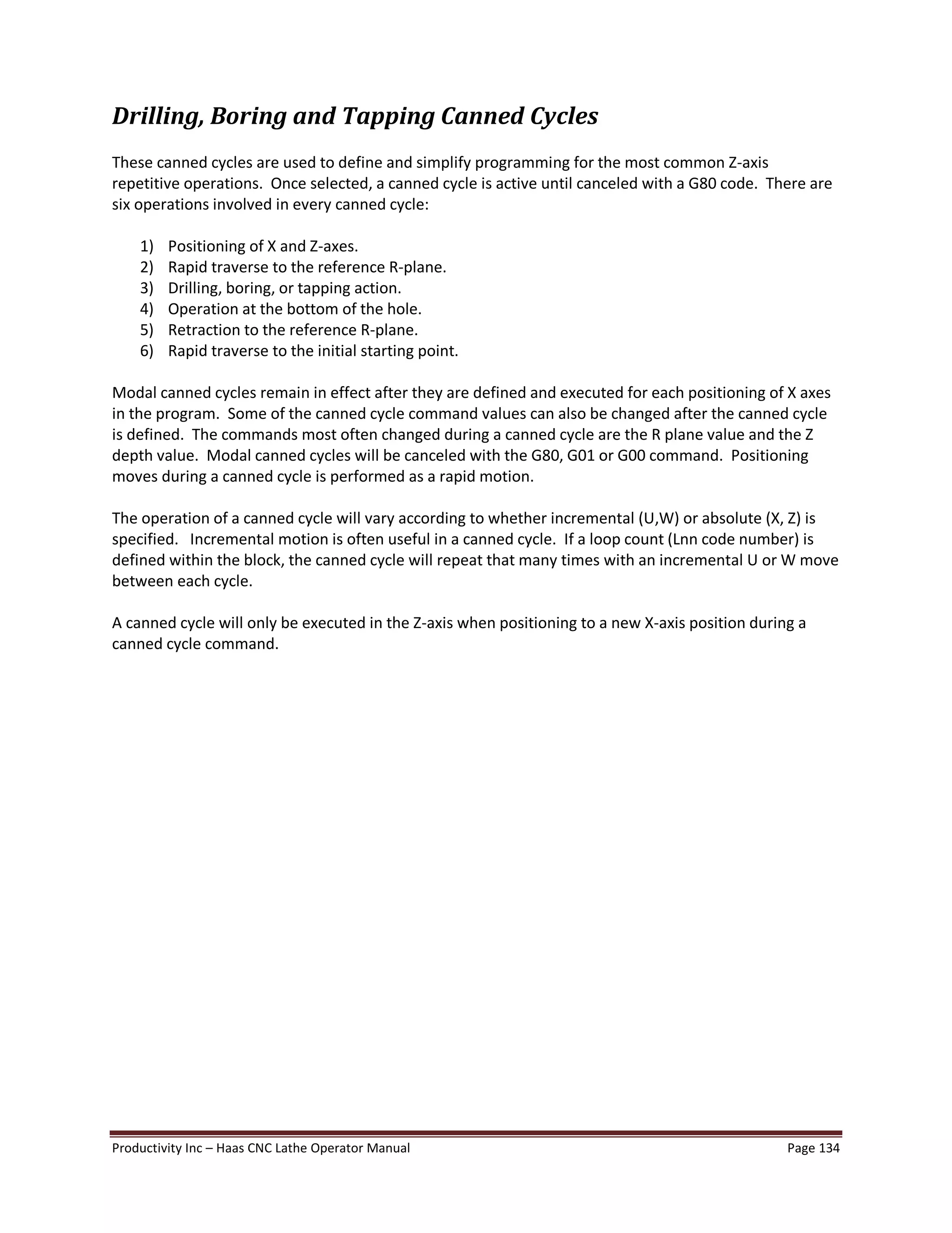 Productivity Inc Haas CNC Lathe Operator Manual Page 134
Drilling, Boring and Tapping Canned Cycles
These canned cycles are used to define and simplify programming for the most common Z-axis
repetitive operations. Once selected, a canned cycle is active until canceled with a G80 code. There are
six operations involved in every canned cycle:
1) Positioning of X and Z-axes.
2) Rapid traverse to the reference R-plane.
3) Drilling, boring, or tapping action.
4) Operation at the bottom of the hole.
5) Retraction to the reference R-plane.
6) Rapid traverse to the initial starting point.
Modal canned cycles remain in effect after they are defined and executed for each positioning of X axes
in the program. Some of the canned cycle command values can also be changed after the canned cycle
is defined. The commands most often changed during a canned cycle are the R plane value and the Z
depth value. Modal canned cycles will be canceled with the G80, G01 or G00 command. Positioning
moves during a canned cycle is performed as a rapid motion.
The operation of a canned cycle will vary according to whether incremental (U,W) or absolute (X, Z) is
specified. Incremental motion is often useful in a canned cycle. If a loop count (Lnn code number) is
defined within the block, the canned cycle will repeat that many times with an incremental U or W move
between each cycle.
A canned cycle will only be executed in the Z-axis when positioning to a new X-axis position during a
canned cycle command.
 