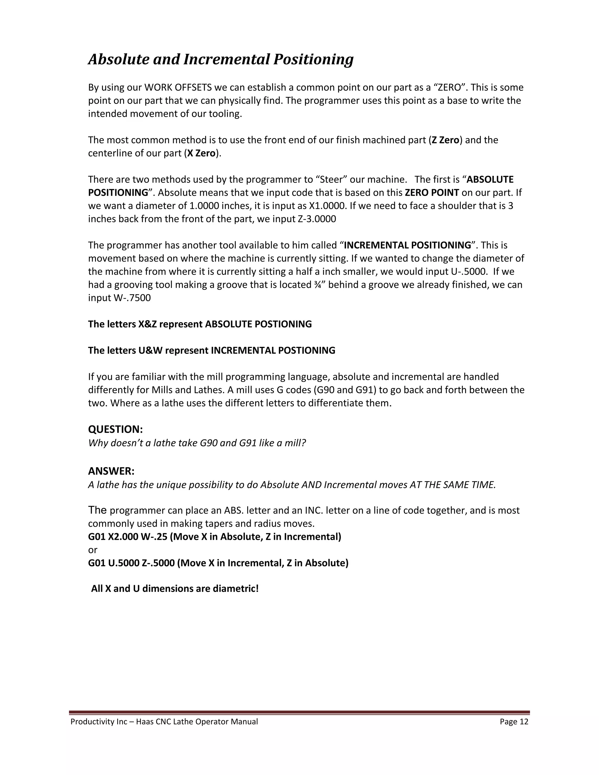 Productivity Inc Haas CNC Lathe Operator Manual Page 12
Absolute and Incremental Positioning
By using our WORK OFFSETS we can establish a common point on our part as a ZERO . This is some
point on our part that we can physically find. The programmer uses this point as a base to write the
intended movement of our tooling.
The most common method is to use the front end of our finish machined part (Z Zero) and the
centerline of our part (X Zero).
There are two methods used by the programmer to Steer our machine. The first is ABSOLUTE
POSITIONING . Absolute means that we input code that is based on this ZERO POINT on our part. If
we want a diameter of 1.0000 inches, it is input as X1.0000. If we need to face a shoulder that is 3
inches back from the front of the part, we input Z-3.0000
The programmer has another tool available to him called INCREMENTAL POSITIONING . This is
movement based on where the machine is currently sitting. If we wanted to change the diameter of
the machine from where it is currently sitting a half a inch smaller, we would input U-.5000. If we
had a grooving tool making a groove that is located ¾ behind a groove we already finished, we can
input W-.7500
The letters X&Z represent ABSOLUTE POSTIONING
The letters U&W represent INCREMENTAL POSTIONING
If you are familiar with the mill programming language, absolute and incremental are handled
differently for Mills and Lathes. A mill uses G codes (G90 and G91) to go back and forth between the
two. Where as a lathe uses the different letters to differentiate them.
QUESTION:
Why doesn t a lathe take G90 and G91 like a mill?
ANSWER:
A lathe has the unique possibility to do Absolute AND Incremental moves AT THE SAME TIME.
The programmer can place an ABS. letter and an INC. letter on a line of code together, and is most
commonly used in making tapers and radius moves.
G01 X2.000 W-.25 (Move X in Absolute, Z in Incremental)
or
G01 U.5000 Z-.5000 (Move X in Incremental, Z in Absolute)
All X and U dimensions are diametric!
 