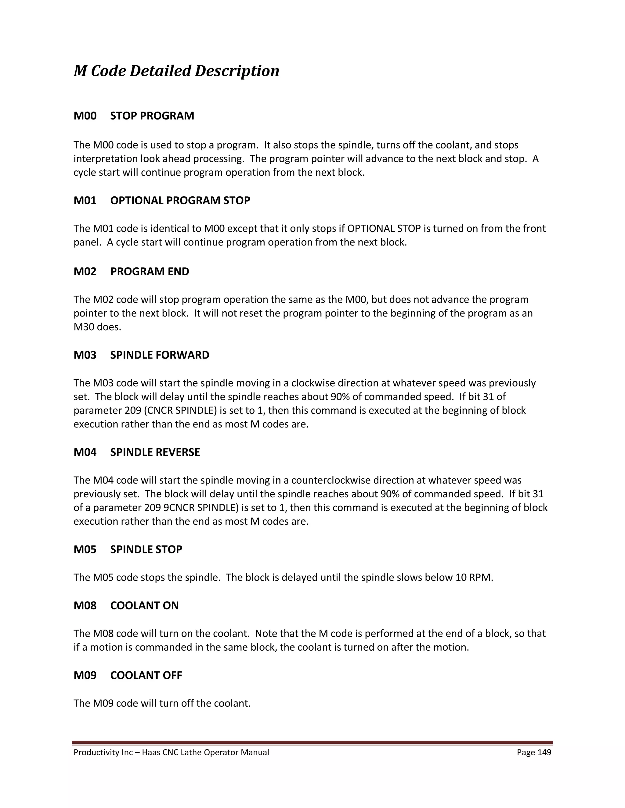 Productivity Inc Haas CNC Lathe Operator Manual Page 149
M Code Detailed Description
M00 STOP PROGRAM
The M00 code is used to stop a program. It also stops the spindle, turns off the coolant, and stops
interpretation look ahead processing. The program pointer will advance to the next block and stop. A
cycle start will continue program operation from the next block.
M01 OPTIONAL PROGRAM STOP
The M01 code is identical to M00 except that it only stops if OPTIONAL STOP is turned on from the front
panel. A cycle start will continue program operation from the next block.
M02 PROGRAM END
The M02 code will stop program operation the same as the M00, but does not advance the program
pointer to the next block. It will not reset the program pointer to the beginning of the program as an
M30 does.
M03 SPINDLE FORWARD
The M03 code will start the spindle moving in a clockwise direction at whatever speed was previously
set. The block will delay until the spindle reaches about 90% of commanded speed. If bit 31 of
parameter 209 (CNCR SPINDLE) is set to 1, then this command is executed at the beginning of block
execution rather than the end as most M codes are.
M04 SPINDLE REVERSE
The M04 code will start the spindle moving in a counterclockwise direction at whatever speed was
previously set. The block will delay until the spindle reaches about 90% of commanded speed. If bit 31
of a parameter 209 9CNCR SPINDLE) is set to 1, then this command is executed at the beginning of block
execution rather than the end as most M codes are.
M05 SPINDLE STOP
The M05 code stops the spindle. The block is delayed until the spindle slows below 10 RPM.
M08 COOLANT ON
The M08 code will turn on the coolant. Note that the M code is performed at the end of a block, so that
if a motion is commanded in the same block, the coolant is turned on after the motion.
M09 COOLANT OFF
The M09 code will turn off the coolant.
 
