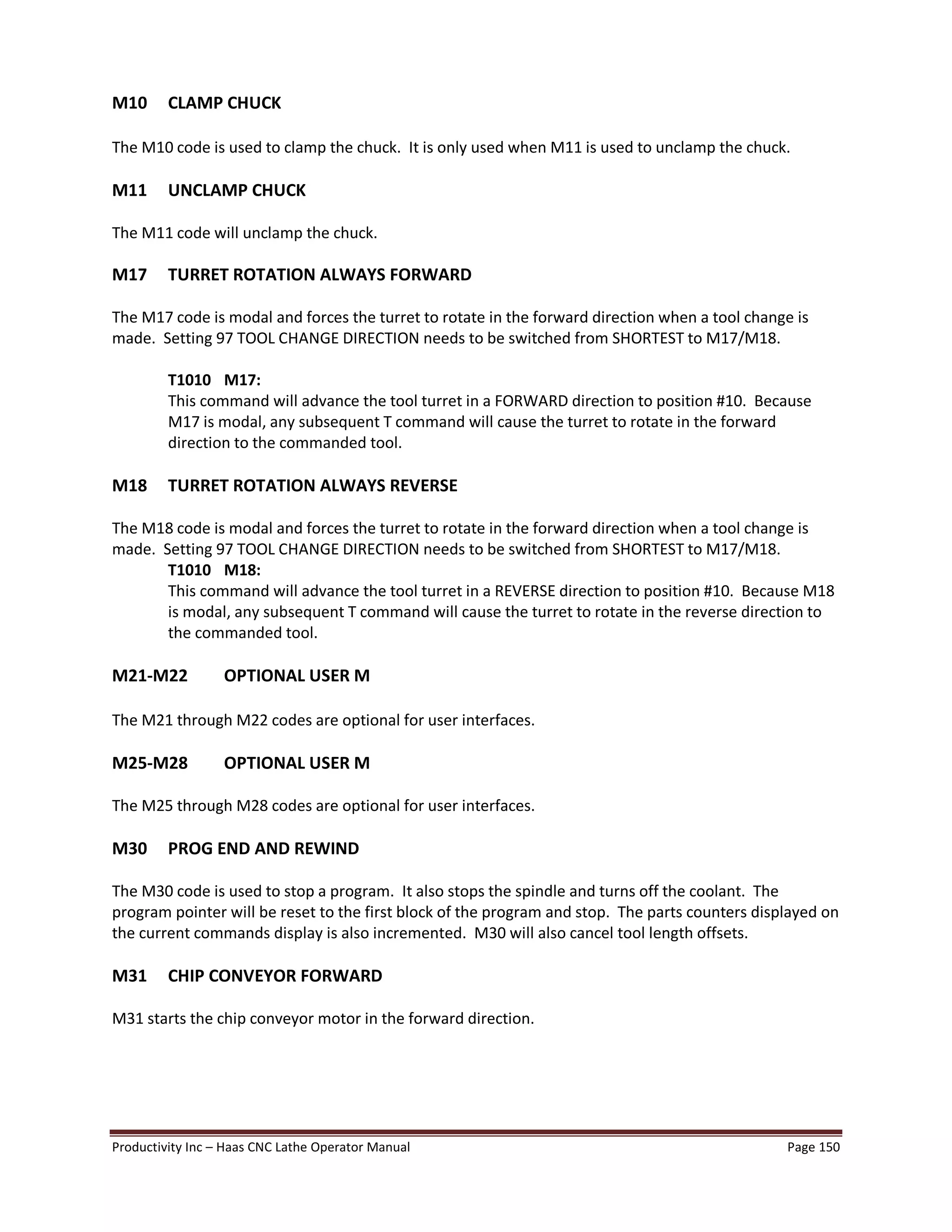 Productivity Inc Haas CNC Lathe Operator Manual Page 150
M10 CLAMP CHUCK
The M10 code is used to clamp the chuck. It is only used when M11 is used to unclamp the chuck.
M11 UNCLAMP CHUCK
The M11 code will unclamp the chuck.
M17 TURRET ROTATION ALWAYS FORWARD
The M17 code is modal and forces the turret to rotate in the forward direction when a tool change is
made. Setting 97 TOOL CHANGE DIRECTION needs to be switched from SHORTEST to M17/M18.
T1010 M17:
This command will advance the tool turret in a FORWARD direction to position #10. Because
M17 is modal, any subsequent T command will cause the turret to rotate in the forward
direction to the commanded tool.
M18 TURRET ROTATION ALWAYS REVERSE
The M18 code is modal and forces the turret to rotate in the forward direction when a tool change is
made. Setting 97 TOOL CHANGE DIRECTION needs to be switched from SHORTEST to M17/M18.
T1010 M18:
This command will advance the tool turret in a REVERSE direction to position #10. Because M18
is modal, any subsequent T command will cause the turret to rotate in the reverse direction to
the commanded tool.
M21-M22 OPTIONAL USER M
The M21 through M22 codes are optional for user interfaces.
M25-M28 OPTIONAL USER M
The M25 through M28 codes are optional for user interfaces.
M30 PROG END AND REWIND
The M30 code is used to stop a program. It also stops the spindle and turns off the coolant. The
program pointer will be reset to the first block of the program and stop. The parts counters displayed on
the current commands display is also incremented. M30 will also cancel tool length offsets.
M31 CHIP CONVEYOR FORWARD
M31 starts the chip conveyor motor in the forward direction.
 