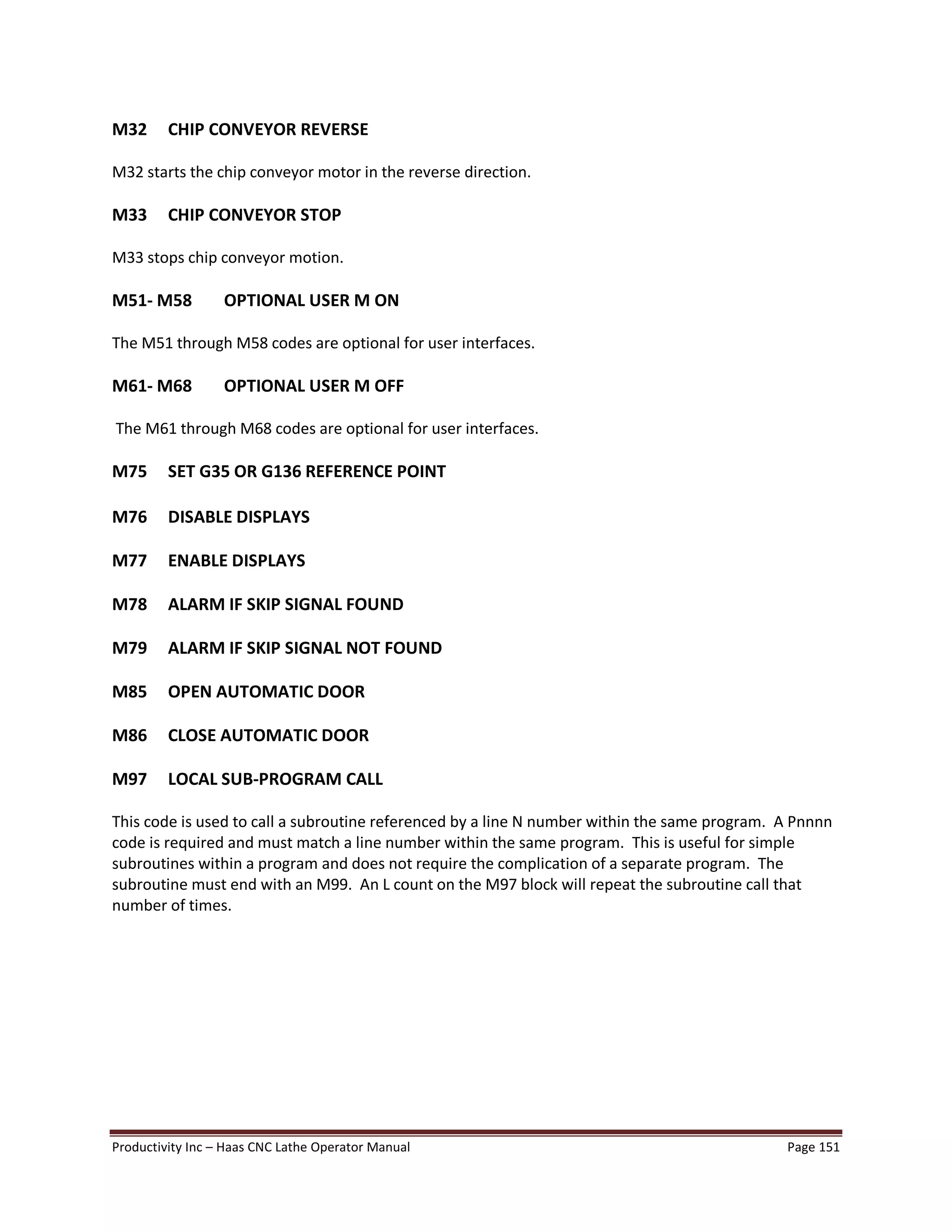Productivity Inc Haas CNC Lathe Operator Manual Page 151
M32 CHIP CONVEYOR REVERSE
M32 starts the chip conveyor motor in the reverse direction.
M33 CHIP CONVEYOR STOP
M33 stops chip conveyor motion.
M51- M58 OPTIONAL USER M ON
The M51 through M58 codes are optional for user interfaces.
M61- M68 OPTIONAL USER M OFF
The M61 through M68 codes are optional for user interfaces.
M75 SET G35 OR G136 REFERENCE POINT
M76 DISABLE DISPLAYS
M77 ENABLE DISPLAYS
M78 ALARM IF SKIP SIGNAL FOUND
M79 ALARM IF SKIP SIGNAL NOT FOUND
M85 OPEN AUTOMATIC DOOR
M86 CLOSE AUTOMATIC DOOR
M97 LOCAL SUB-PROGRAM CALL
This code is used to call a subroutine referenced by a line N number within the same program. A Pnnnn
code is required and must match a line number within the same program. This is useful for simple
subroutines within a program and does not require the complication of a separate program. The
subroutine must end with an M99. An L count on the M97 block will repeat the subroutine call that
number of times.
 