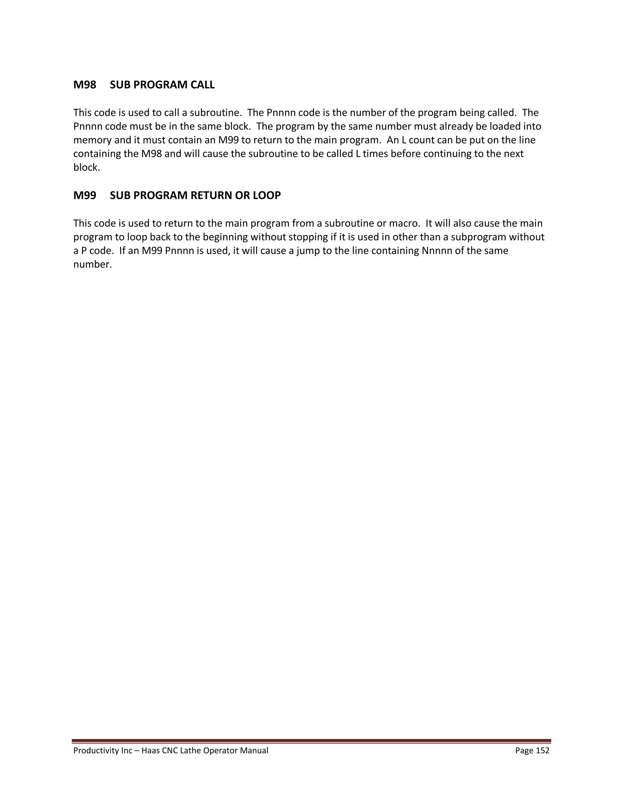 Productivity Inc Haas CNC Lathe Operator Manual Page 152
M98 SUB PROGRAM CALL
This code is used to call a subroutine. The Pnnnn code is the number of the program being called. The
Pnnnn code must be in the same block. The program by the same number must already be loaded into
memory and it must contain an M99 to return to the main program. An L count can be put on the line
containing the M98 and will cause the subroutine to be called L times before continuing to the next
block.
M99 SUB PROGRAM RETURN OR LOOP
This code is used to return to the main program from a subroutine or macro. It will also cause the main
program to loop back to the beginning without stopping if it is used in other than a subprogram without
a P code. If an M99 Pnnnn is used, it will cause a jump to the line containing Nnnnn of the same
number.
 
