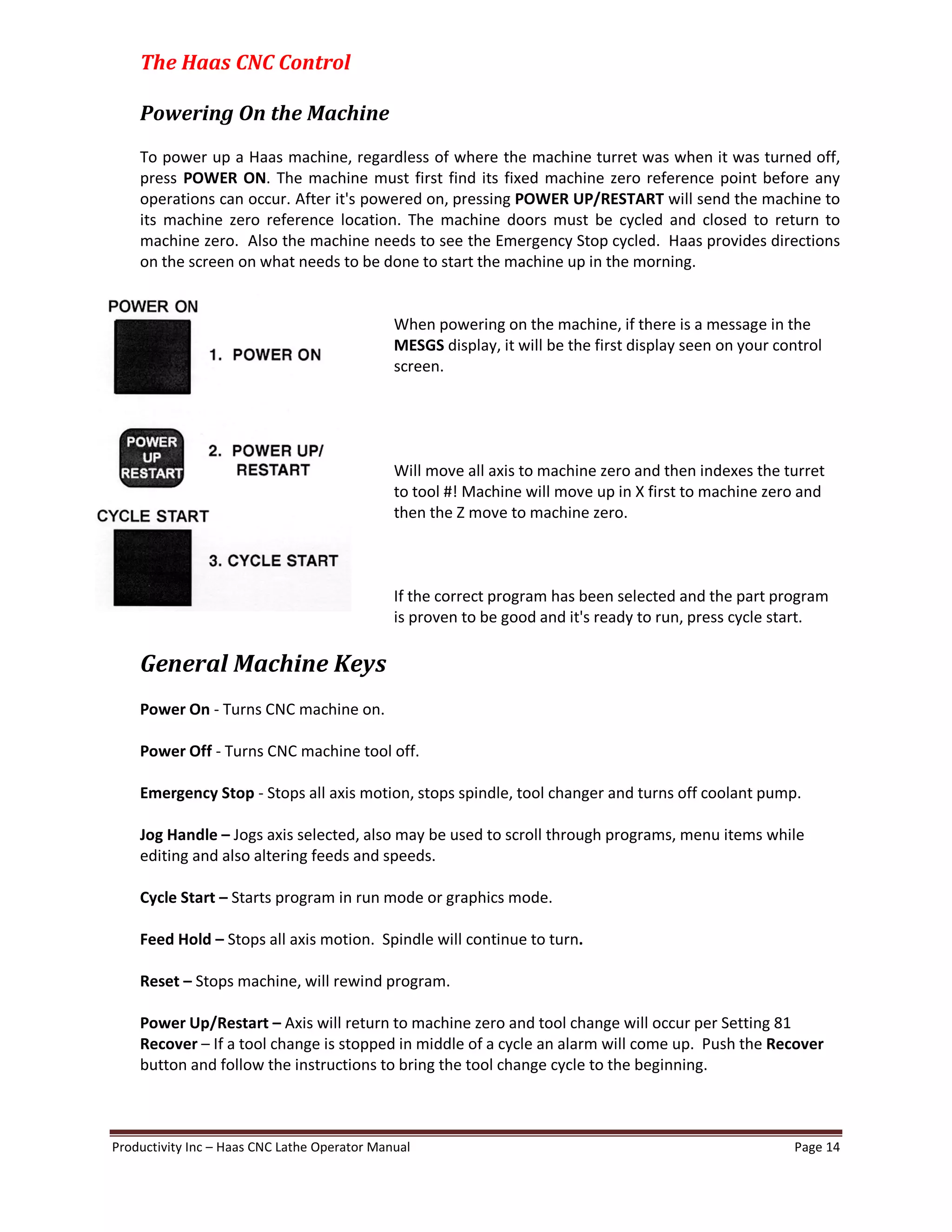 Productivity Inc Haas CNC Lathe Operator Manual Page 14
The Haas CNC Control
Powering On the Machine
To power up a Haas machine, regardless of where the machine turret was when it was turned off,
press POWER ON. The machine must first find its fixed machine zero reference point before any
operations can occur. After it's powered on, pressing POWER UP/RESTART will send the machine to
its machine zero reference location. The machine doors must be cycled and closed to return to
machine zero. Also the machine needs to see the Emergency Stop cycled. Haas provides directions
on the screen on what needs to be done to start the machine up in the morning.
When powering on the machine, if there is a message in the
MESGS display, it will be the first display seen on your control
screen.
Will move all axis to machine zero and then indexes the turret
to tool #! Machine will move up in X first to machine zero and
then the Z move to machine zero.
If the correct program has been selected and the part program
is proven to be good and it's ready to run, press cycle start.
General Machine Keys
Power On - Turns CNC machine on.
Power Off - Turns CNC machine tool off.
Emergency Stop - Stops all axis motion, stops spindle, tool changer and turns off coolant pump.
Jog Handle Jogs axis selected, also may be used to scroll through programs, menu items while
editing and also altering feeds and speeds.
Cycle Start Starts program in run mode or graphics mode.
Feed Hold Stops all axis motion. Spindle will continue to turn.
Reset Stops machine, will rewind program.
Power Up/Restart Axis will return to machine zero and tool change will occur per Setting 81
Recover If a tool change is stopped in middle of a cycle an alarm will come up. Push the Recover
button and follow the instructions to bring the tool change cycle to the beginning.
 