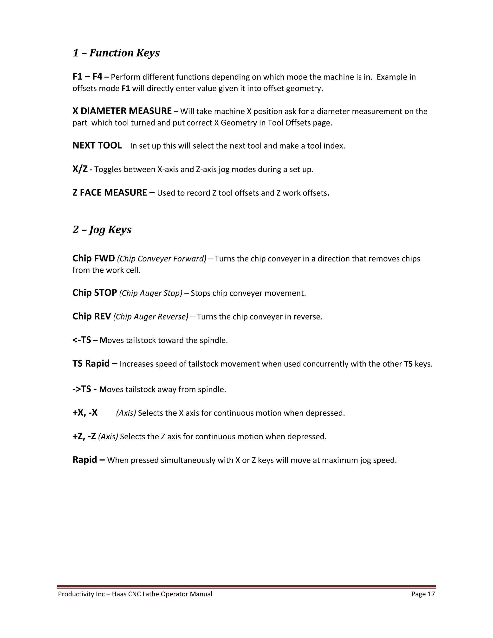 Productivity Inc Haas CNC Lathe Operator Manual Page 17
1 Function Keys
F1 F4 Perform different functions depending on which mode the machine is in. Example in
offsets mode F1 will directly enter value given it into offset geometry.
X DIAMETER MEASURE Will take machine X position ask for a diameter measurement on the
part which tool turned and put correct X Geometry in Tool Offsets page.
NEXT TOOL In set up this will select the next tool and make a tool index.
X/Z - Toggles between X-axis and Z-axis jog modes during a set up.
Z FACE MEASURE Used to record Z tool offsets and Z work offsets.
2 Jog Keys
Chip FWD (Chip Conveyer Forward) Turns the chip conveyer in a direction that removes chips
from the work cell.
Chip STOP (Chip Auger Stop) Stops chip conveyer movement.
Chip REV (Chip Auger Reverse) Turns the chip conveyer in reverse.
<-TS Moves tailstock toward the spindle.
TS Rapid Increases speed of tailstock movement when used concurrently with the other TS keys.
->TS - Moves tailstock away from spindle.
+X, -X (Axis) Selects the X axis for continuous motion when depressed.
+Z, -Z (Axis) Selects the Z axis for continuous motion when depressed.
Rapid When pressed simultaneously with X or Z keys will move at maximum jog speed.
 