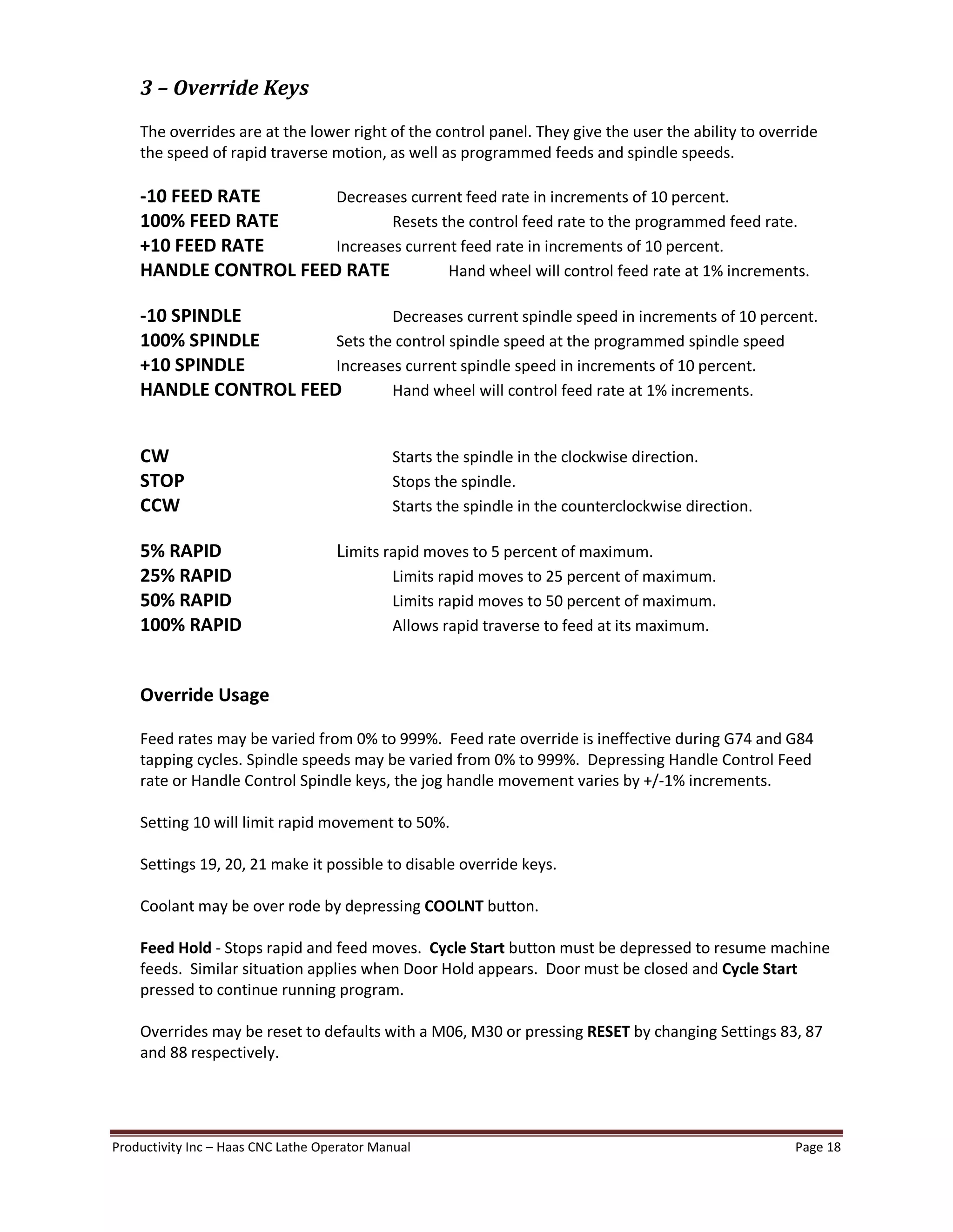 Productivity Inc Haas CNC Lathe Operator Manual Page 18
3 Override Keys
The overrides are at the lower right of the control panel. They give the user the ability to override
the speed of rapid traverse motion, as well as programmed feeds and spindle speeds.
-10 FEED RATE Decreases current feed rate in increments of 10 percent.
100% FEED RATE Resets the control feed rate to the programmed feed rate.
+10 FEED RATE Increases current feed rate in increments of 10 percent.
HANDLE CONTROL FEED RATE Hand wheel will control feed rate at 1% increments.
-10 SPINDLE Decreases current spindle speed in increments of 10 percent.
100% SPINDLE Sets the control spindle speed at the programmed spindle speed
+10 SPINDLE Increases current spindle speed in increments of 10 percent.
HANDLE CONTROL FEED Hand wheel will control feed rate at 1% increments.
CW Starts the spindle in the clockwise direction.
STOP Stops the spindle.
CCW Starts the spindle in the counterclockwise direction.
5% RAPID Limits rapid moves to 5 percent of maximum.
25% RAPID Limits rapid moves to 25 percent of maximum.
50% RAPID Limits rapid moves to 50 percent of maximum.
100% RAPID Allows rapid traverse to feed at its maximum.
Override Usage
Feed rates may be varied from 0% to 999%. Feed rate override is ineffective during G74 and G84
tapping cycles. Spindle speeds may be varied from 0% to 999%. Depressing Handle Control Feed
rate or Handle Control Spindle keys, the jog handle movement varies by +/-1% increments.
Setting 10 will limit rapid movement to 50%.
Settings 19, 20, 21 make it possible to disable override keys.
Coolant may be over rode by depressing COOLNT button.
Feed Hold - Stops rapid and feed moves. Cycle Start button must be depressed to resume machine
feeds. Similar situation applies when Door Hold appears. Door must be closed and Cycle Start
pressed to continue running program.
Overrides may be reset to defaults with a M06, M30 or pressing RESET by changing Settings 83, 87
and 88 respectively.
 